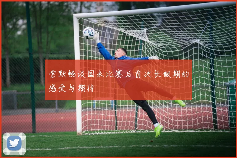 索默畅谈国米比赛后首次长假期的感受与期待