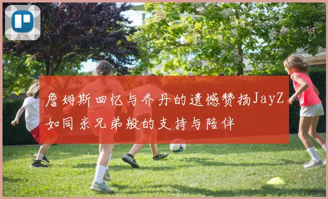 詹姆斯回忆与乔丹的遗憾赞扬JayZ如同亲兄弟般的支持与陪伴