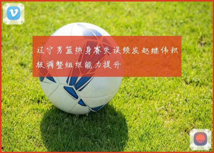 辽宁男篮热身赛失误频发赵继伟积极调整组织能力提升