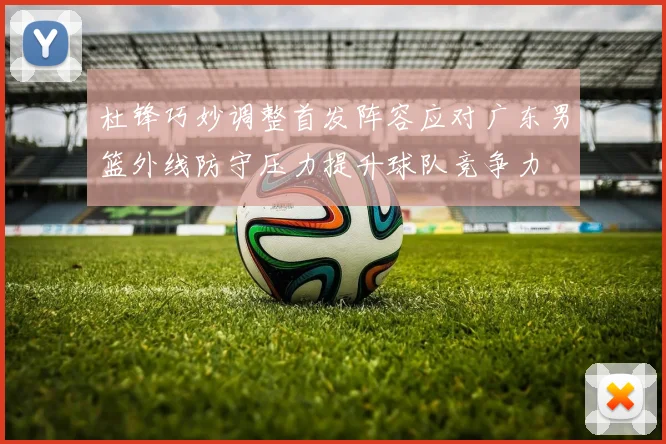 杜锋巧妙调整首发阵容应对广东男篮外线防守压力提升球队竞争力