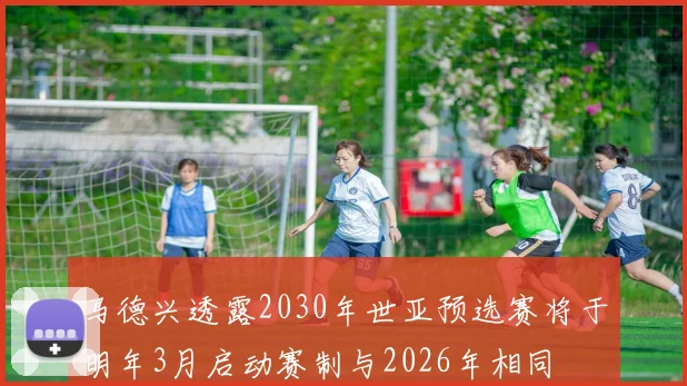 马德兴透露2030年世亚预选赛将于明年3月启动赛制与2026年相同