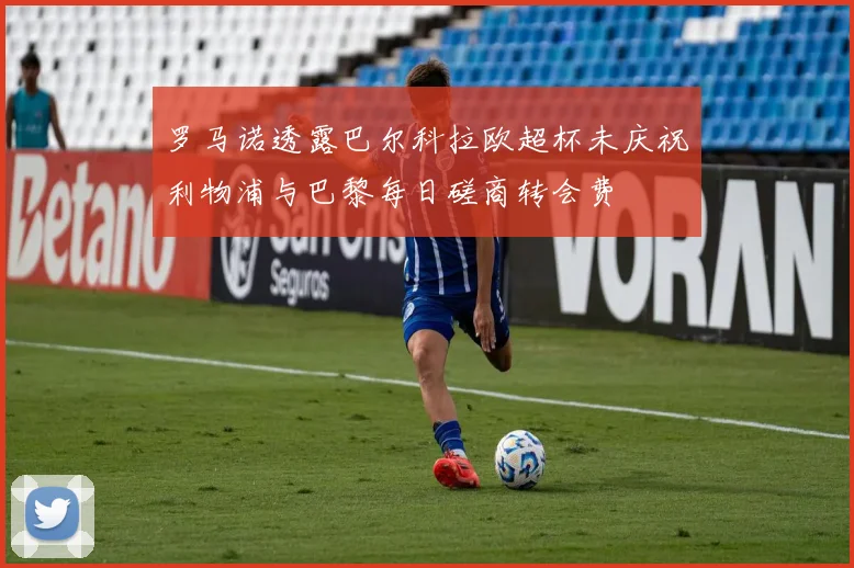 罗马诺透露巴尔科拉欧超杯未庆祝利物浦与巴黎每日磋商转会费