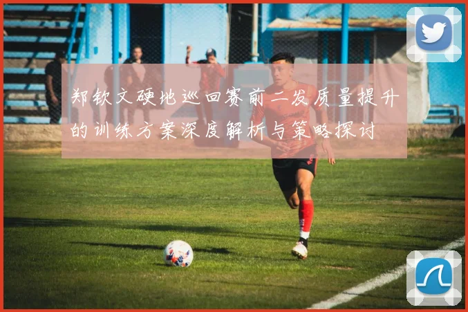 郑钦文硬地巡回赛前二发质量提升的训练方案深度解析与策略探讨