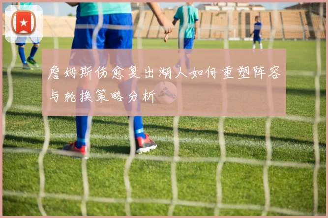 詹姆斯伤愈复出湖人如何重塑阵容与轮换策略分析