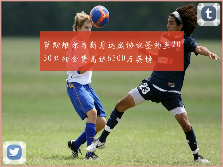 萨默维尔与新月达成协议签约至2030年转会费高达6500万英镑