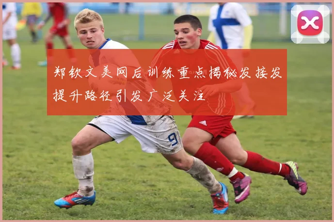 郑钦文美网后训练重点揭秘发接发提升路径引发广泛关注