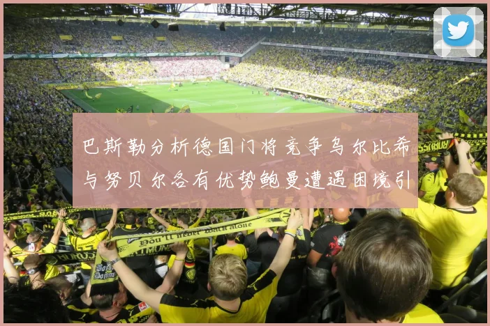 巴斯勒分析德国门将竞争乌尔比希与努贝尔各有优势鲍曼遭遇困境引人关注